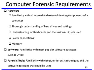 Computer Forensic Requirements
 Hardware
Familiarity with all internal and external devices/components of a
computer
Thorough understanding of hard drives and settings
Understanding motherboards and the various chipsets used
Power connections
Memory
 Software: Familiarity with most popular software packages
such as Office
 Forensic Tools: Familiarity with computer forensic techniques and the
software packages that could be used
83
 