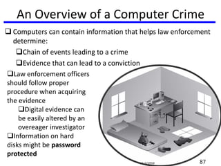An Overview of a Computer Crime
 Computers can contain information that helps law enforcement
determine:
Chain of events leading to a crime
Evidence that can lead to a conviction
Law enforcement officers
should follow proper
procedure when acquiring
the evidence
Digital evidence can
be easily altered by an
overeager investigator
Information on hard
disks might be password
protected
87
 