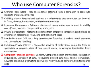 Who use Computer Forensics?
 Criminal Prosecutors - Rely on evidence obtained from a computer to prosecute
suspects and use as evidence
 Civil Litigations - Personal and business data discovered on a computer can be used
in fraud, divorce, harassment, or discrimination cases
 Insurance Companies - Evidence discovered on computer can be used to mollify
costs (fraud, worker’s compensation, arson, etc)
 Private Corporations - Obtained evidence from employee computers can be used as
evidence in harassment, fraud, and embezzlement cases
 Law Enforcement Officials - Rely on computer forensics to backup search warrants
and post-seizure handling
 Individual/Private Citizens - Obtain the services of professional computer forensic
specialists to support claims of harassment, abuse, or wrongful termination from
employment
 Computer Forensics Services: Content, Comparison again known data, Transaction
sequencing, Extraction of data, Recovering deleted data files, Format conversion,
Keyword searching, Decrypting passwords, Analyzing and comparing limited source
code 9
 