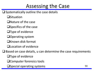 Assessing the Case
Systematically outline the case details
Situation
Nature of the case
Specifics of the case
Type of evidence
Operating system
Known disk format
Location of evidence
Based on case details, u can determine the case requirements
Type of evidence
Computer forensics tools
Special operating systems 90
 