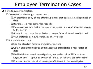 Employee Termination Cases
 E-mail abuse investigations
 To conduct an investigation you need:
An electronic copy of the offending e-mail that contains message header
data
If available, e-mail server log records
For e-mail systems that store users’ messages on a central server, access
to the server
Access to the computer so that you can perform a forensic analysis on it
Your preferred computer forensics analysis tool
 Recommended steps
Use the standard forensic analysis techniques
Obtain an electronic copy of the suspect’s and victim’s e-mail folder or
data
For Web-based e-mail investigations, use tools such as FTK’s Internet
Keyword Search option to extract all related e-mail address information
Examine header data of all messages of interest to the investigation
95
 