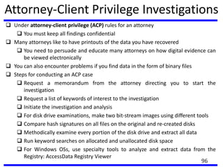 Attorney-Client Privilege Investigations
 Under attorney-client privilege (ACP) rules for an attorney
 You must keep all findings confidential
 Many attorneys like to have printouts of the data you have recovered
 You need to persuade and educate many attorneys on how digital evidence can
be viewed electronically
 You can also encounter problems if you find data in the form of binary files
 Steps for conducting an ACP case
 Request a memorandum from the attorney directing you to start the
investigation
 Request a list of keywords of interest to the investigation
 Initiate the investigation and analysis
 For disk drive examinations, make two bit-stream images using different tools
 Compare hash signatures on all files on the original and re-created disks
 Methodically examine every portion of the disk drive and extract all data
 Run keyword searches on allocated and unallocated disk space
 For Windows OSs, use specialty tools to analyze and extract data from the
Registry: AccessData Registry Viewer
96
 