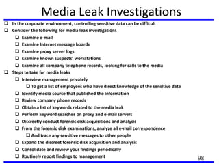 Media Leak Investigations
 In the corporate environment, controlling sensitive data can be difficult
 Consider the following for media leak investigations
 Examine e-mail
 Examine Internet message boards
 Examine proxy server logs
 Examine known suspects’ workstations
 Examine all company telephone records, looking for calls to the media
 Steps to take for media leaks
 Interview management privately
 To get a list of employees who have direct knowledge of the sensitive data
 Identify media source that published the information
 Review company phone records
 Obtain a list of keywords related to the media leak
 Perform keyword searches on proxy and e-mail servers
 Discreetly conduct forensic disk acquisitions and analysis
 From the forensic disk examinations, analyze all e-mail correspondence
 And trace any sensitive messages to other people
 Expand the discreet forensic disk acquisition and analysis
 Consolidate and review your findings periodically
 Routinely report findings to management 98
 