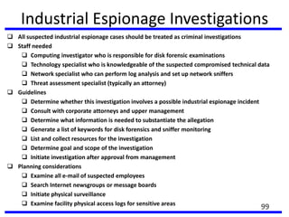 Industrial Espionage Investigations
 All suspected industrial espionage cases should be treated as criminal investigations
 Staff needed
 Computing investigator who is responsible for disk forensic examinations
 Technology specialist who is knowledgeable of the suspected compromised technical data
 Network specialist who can perform log analysis and set up network sniffers
 Threat assessment specialist (typically an attorney)
 Guidelines
 Determine whether this investigation involves a possible industrial espionage incident
 Consult with corporate attorneys and upper management
 Determine what information is needed to substantiate the allegation
 Generate a list of keywords for disk forensics and sniffer monitoring
 List and collect resources for the investigation
 Determine goal and scope of the investigation
 Initiate investigation after approval from management
 Planning considerations
 Examine all e-mail of suspected employees
 Search Internet newsgroups or message boards
 Initiate physical surveillance
 Examine facility physical access logs for sensitive areas
99
 