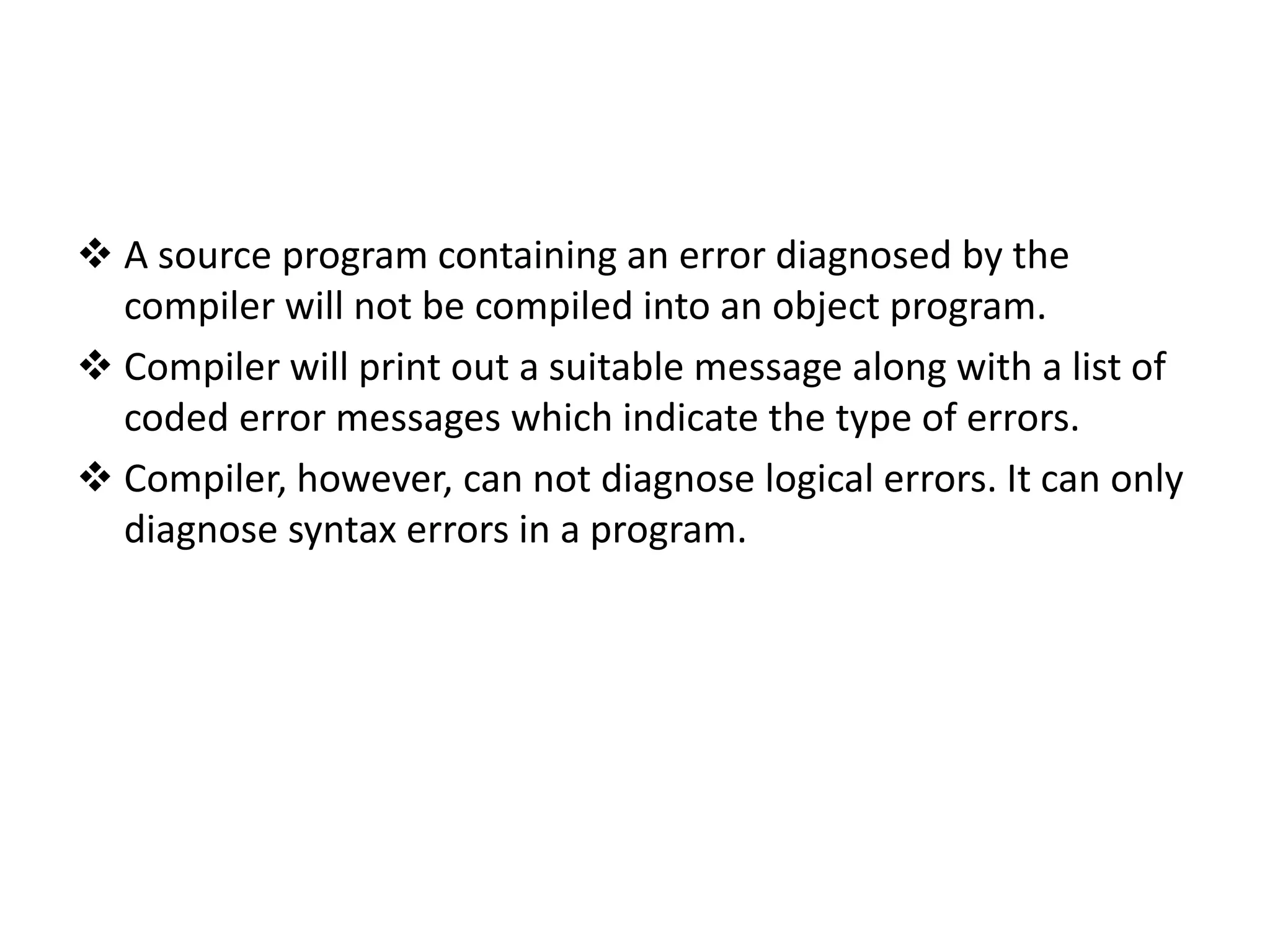  A source program containing an error diagnosed by the compiler will not be compiled into an object program.  Compiler will print out a suitable message along with a list of coded error messages which indicate the type of errors.  Compiler, however, can not diagnose logical errors. It can only diagnose syntax errors in a program. 