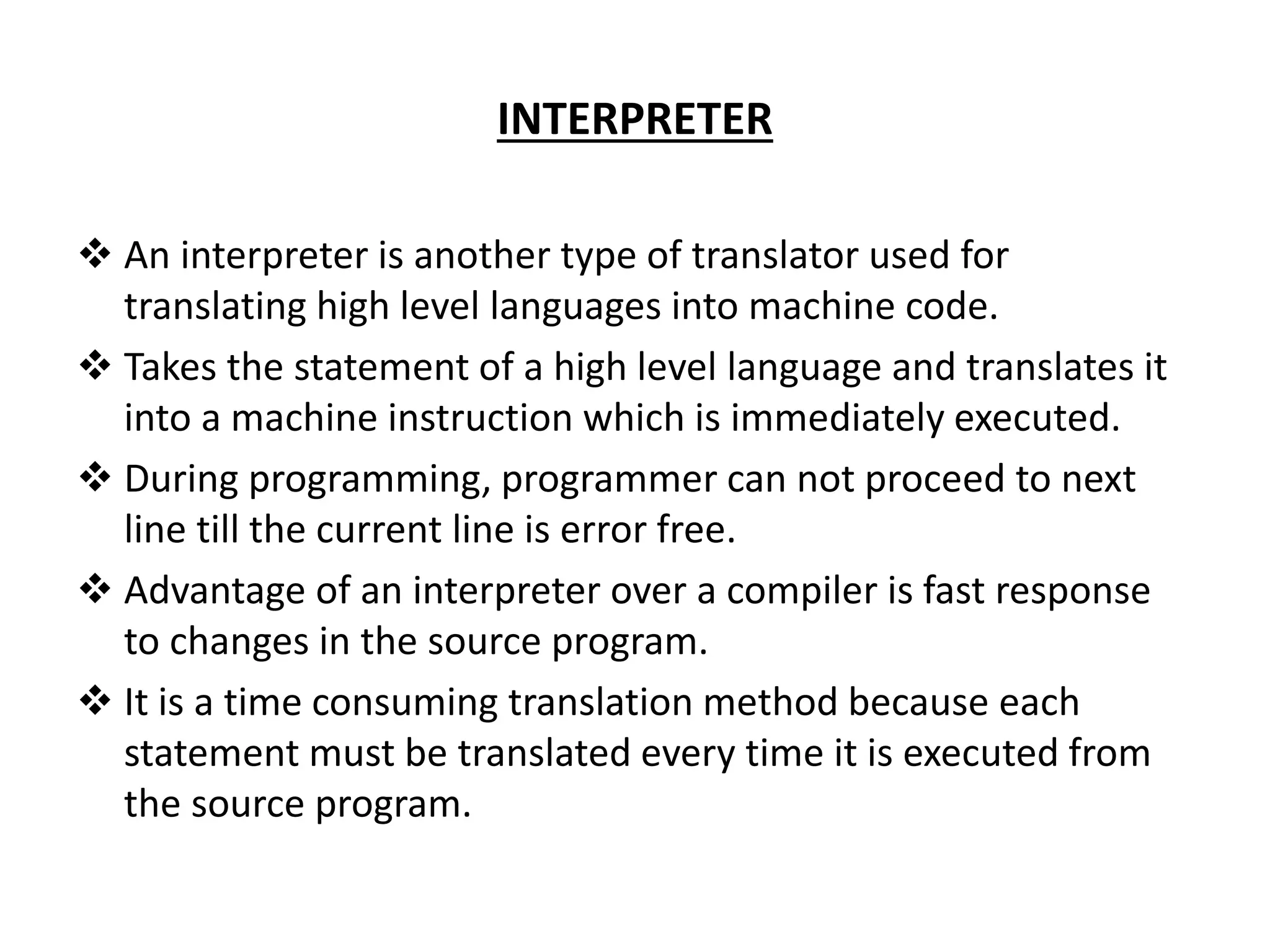 INTERPRETER  An interpreter is another type of translator used for translating high level languages into machine code.  Takes the statement of a high level language and translates it into a machine instruction which is immediately executed.  During programming, programmer can not proceed to next line till the current line is error free.  Advantage of an interpreter over a compiler is fast response to changes in the source program.  It is a time consuming translation method because each statement must be translated every time it is executed from the source program. 