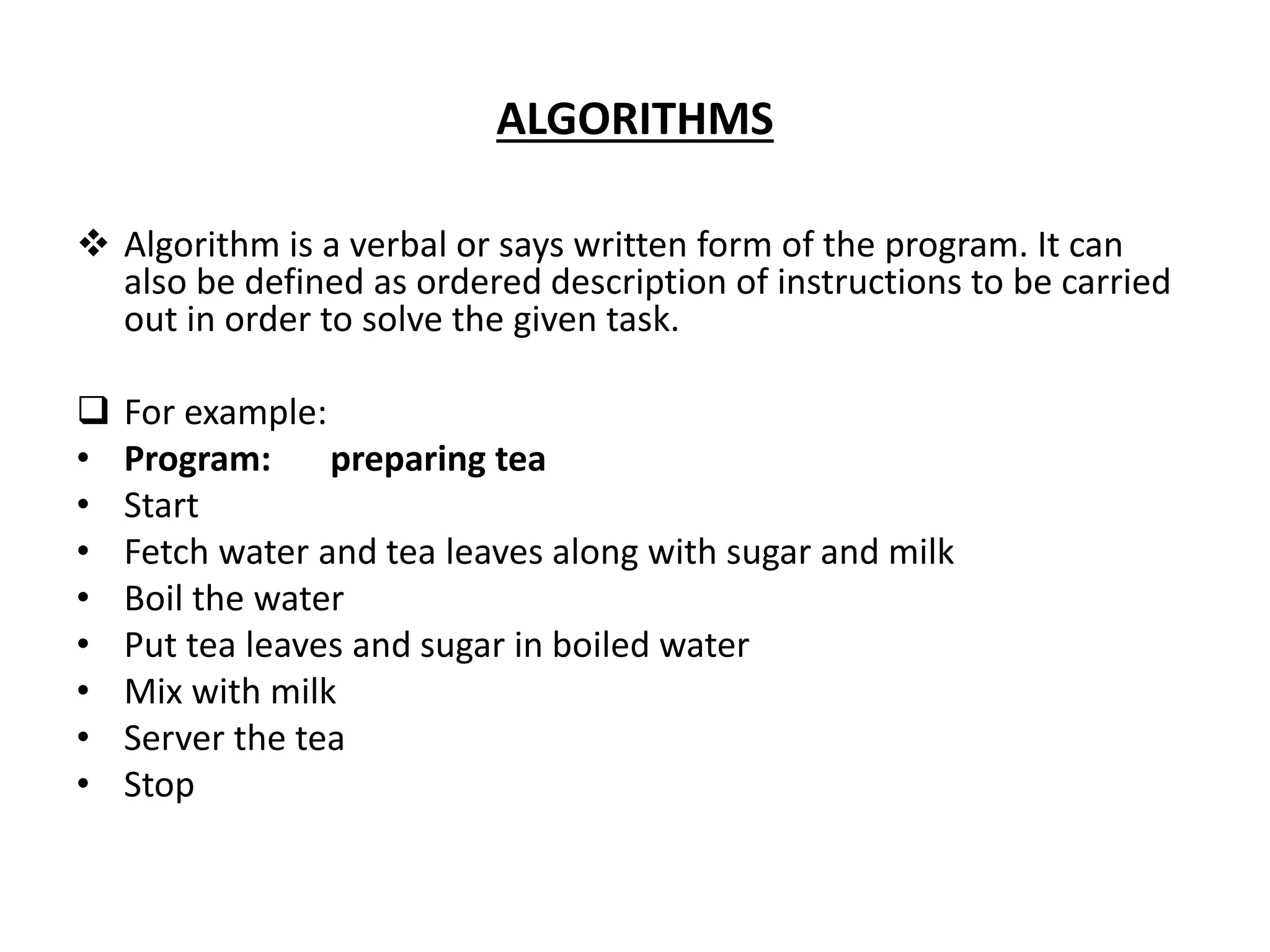 ALGORITHMS  Algorithm is a verbal or says written form of the program. It can also be defined as ordered description of instructions to be carried out in order to solve the given task.  For example: • Program: preparing tea • Start • Fetch water and tea leaves along with sugar and milk • Boil the water • Put tea leaves and sugar in boiled water • Mix with milk • Server the tea • Stop 