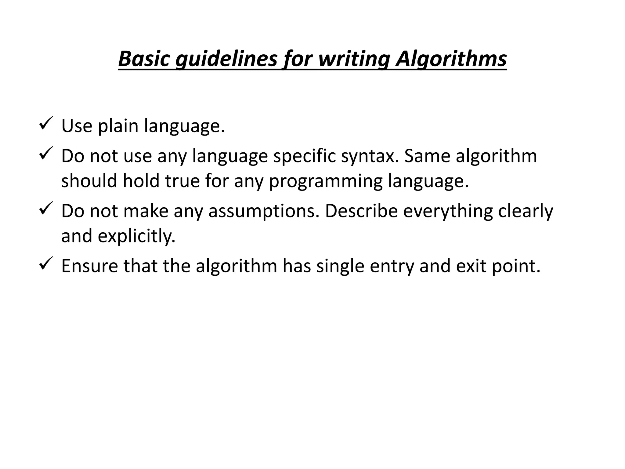 Basic guidelines for writing Algorithms  Use plain language.  Do not use any language specific syntax. Same algorithm should hold true for any programming language.  Do not make any assumptions. Describe everything clearly and explicitly.  Ensure that the algorithm has single entry and exit point. 