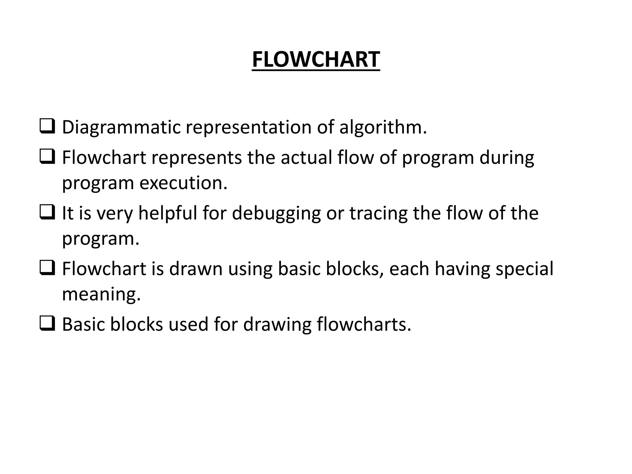 FLOWCHART  Diagrammatic representation of algorithm.  Flowchart represents the actual flow of program during program execution.  It is very helpful for debugging or tracing the flow of the program.  Flowchart is drawn using basic blocks, each having special meaning.  Basic blocks used for drawing flowcharts. 