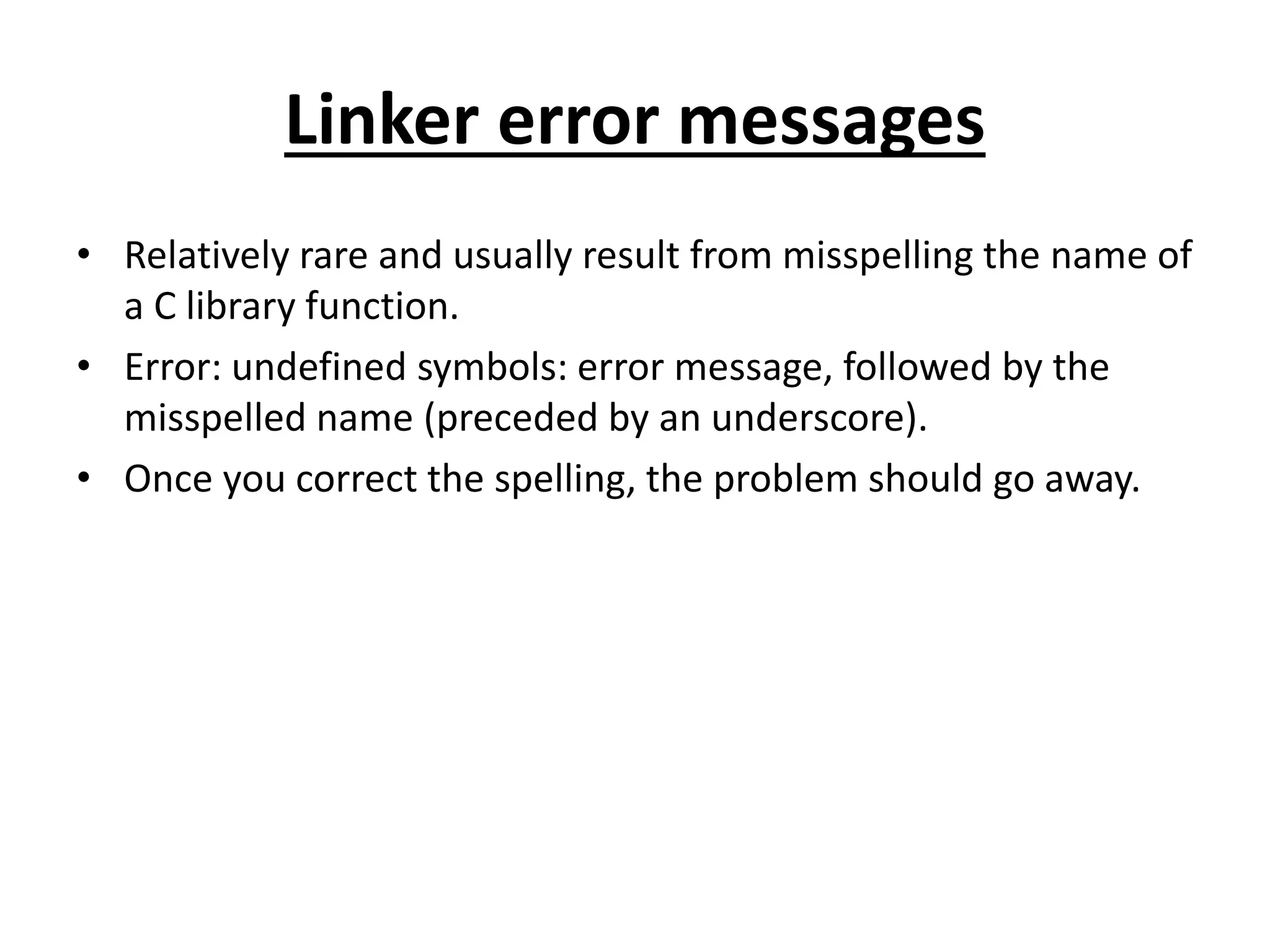 Linker error messages • Relatively rare and usually result from misspelling the name of a C library function. • Error: undefined symbols: error message, followed by the misspelled name (preceded by an underscore). • Once you correct the spelling, the problem should go away. 
