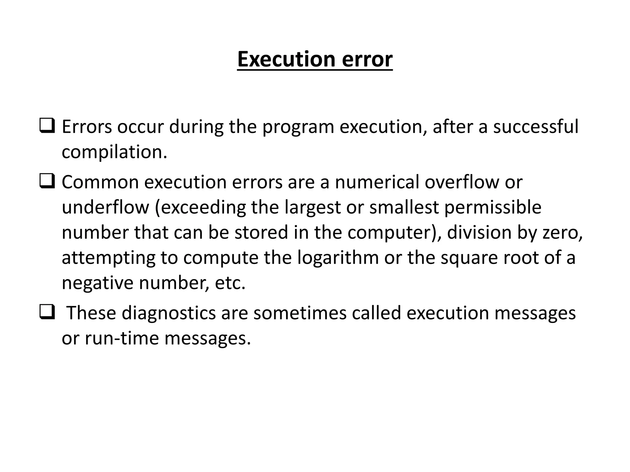 Execution error  Errors occur during the program execution, after a successful compilation.  Common execution errors are a numerical overflow or underflow (exceeding the largest or smallest permissible number that can be stored in the computer), division by zero, attempting to compute the logarithm or the square root of a negative number, etc.  These diagnostics are sometimes called execution messages or run-time messages. 