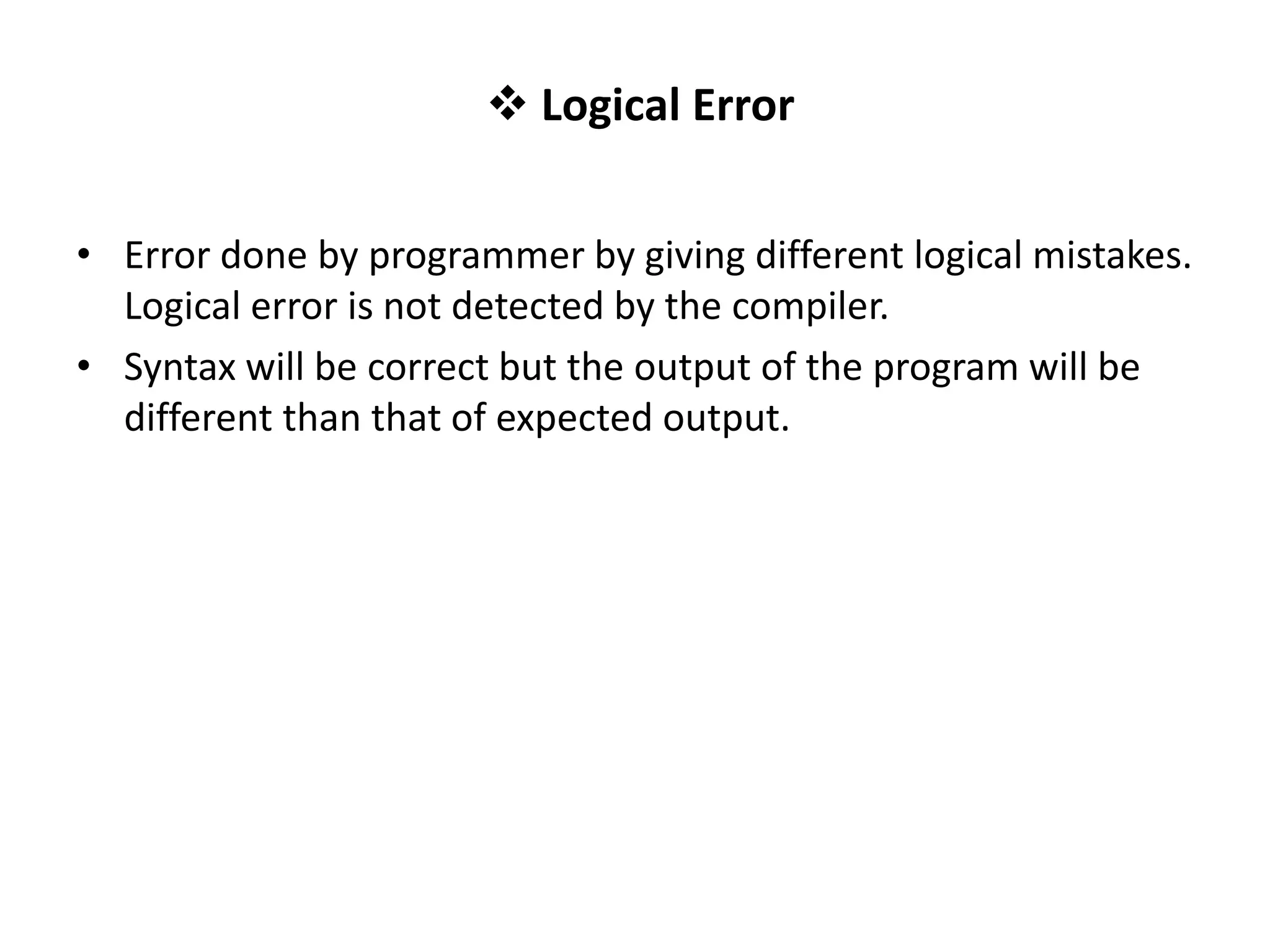  Logical Error • Error done by programmer by giving different logical mistakes. Logical error is not detected by the compiler. • Syntax will be correct but the output of the program will be different than that of expected output. 