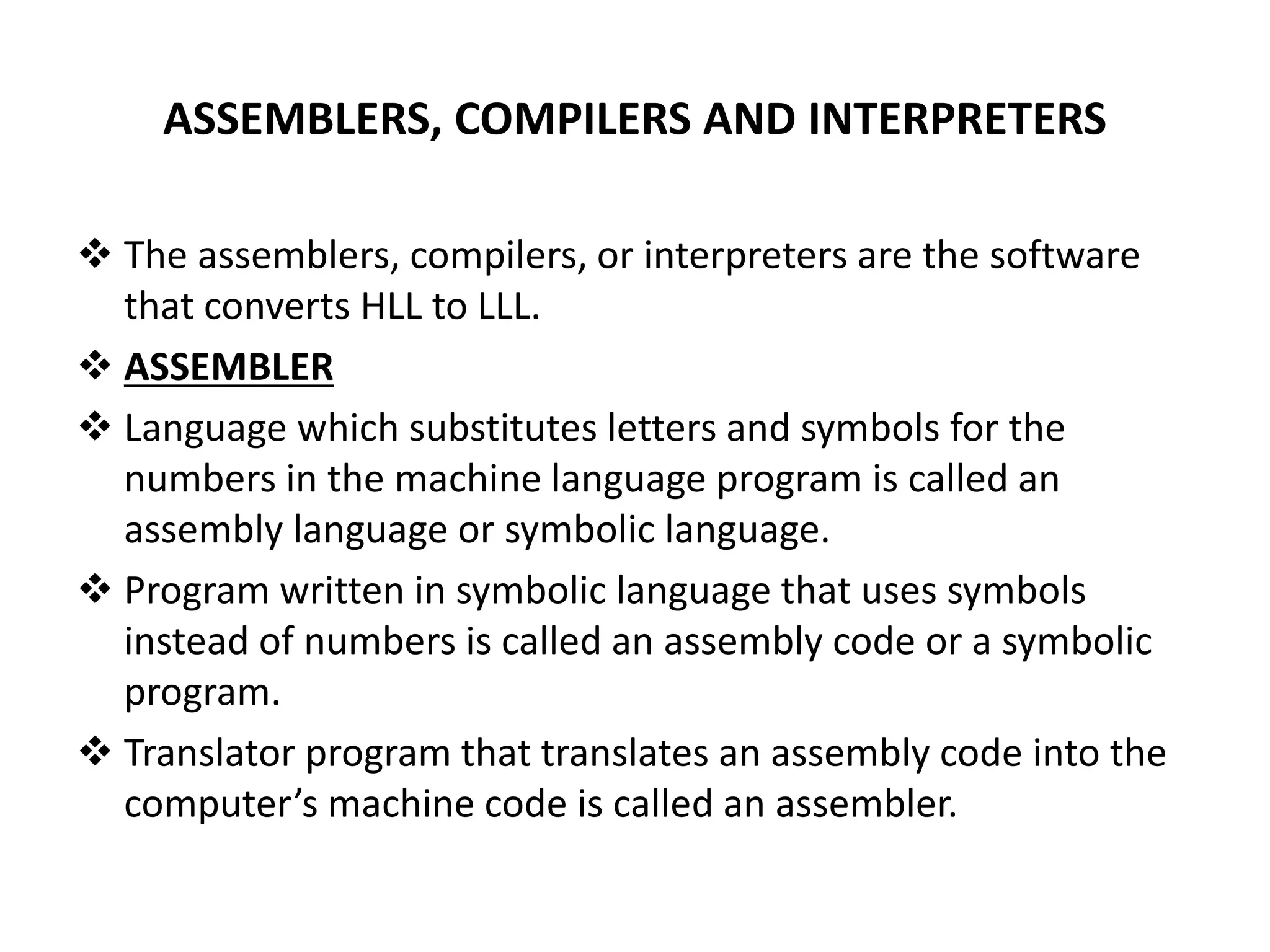 ASSEMBLERS, COMPILERS AND INTERPRETERS  The assemblers, compilers, or interpreters are the software that converts HLL to LLL.  ASSEMBLER  Language which substitutes letters and symbols for the numbers in the machine language program is called an assembly language or symbolic language.  Program written in symbolic language that uses symbols instead of numbers is called an assembly code or a symbolic program.  Translator program that translates an assembly code into the computer’s machine code is called an assembler. 