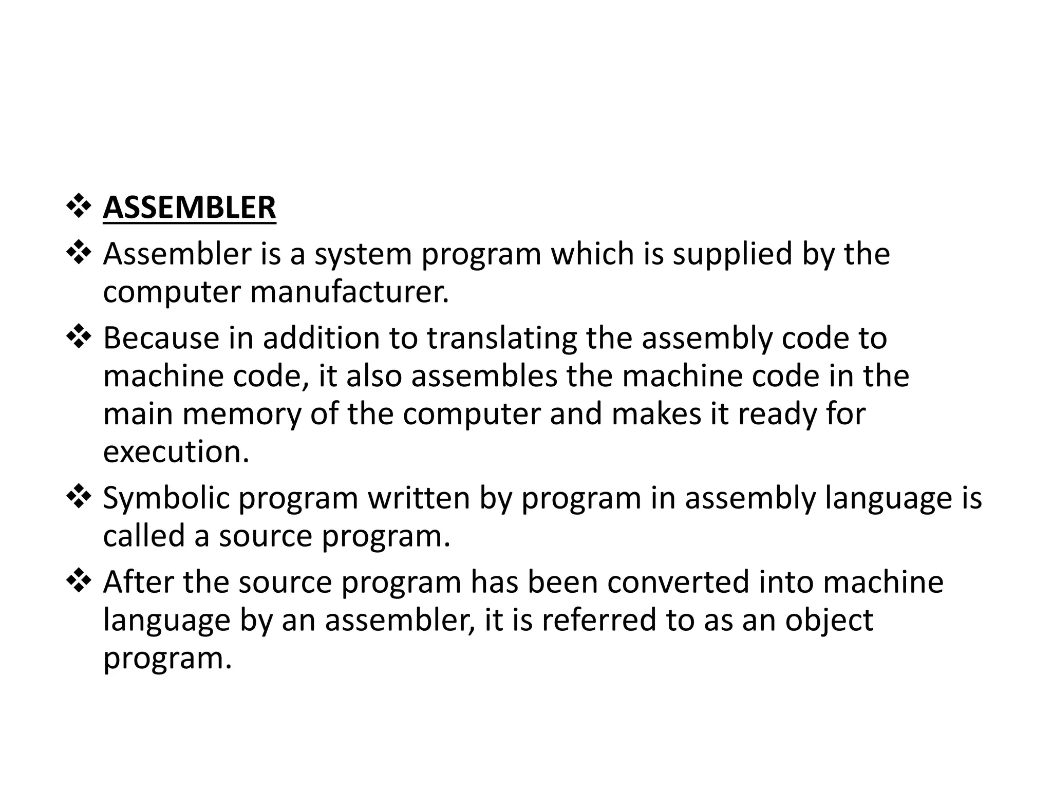  ASSEMBLER  Assembler is a system program which is supplied by the computer manufacturer.  Because in addition to translating the assembly code to machine code, it also assembles the machine code in the main memory of the computer and makes it ready for execution.  Symbolic program written by program in assembly language is called a source program.  After the source program has been converted into machine language by an assembler, it is referred to as an object program. 
