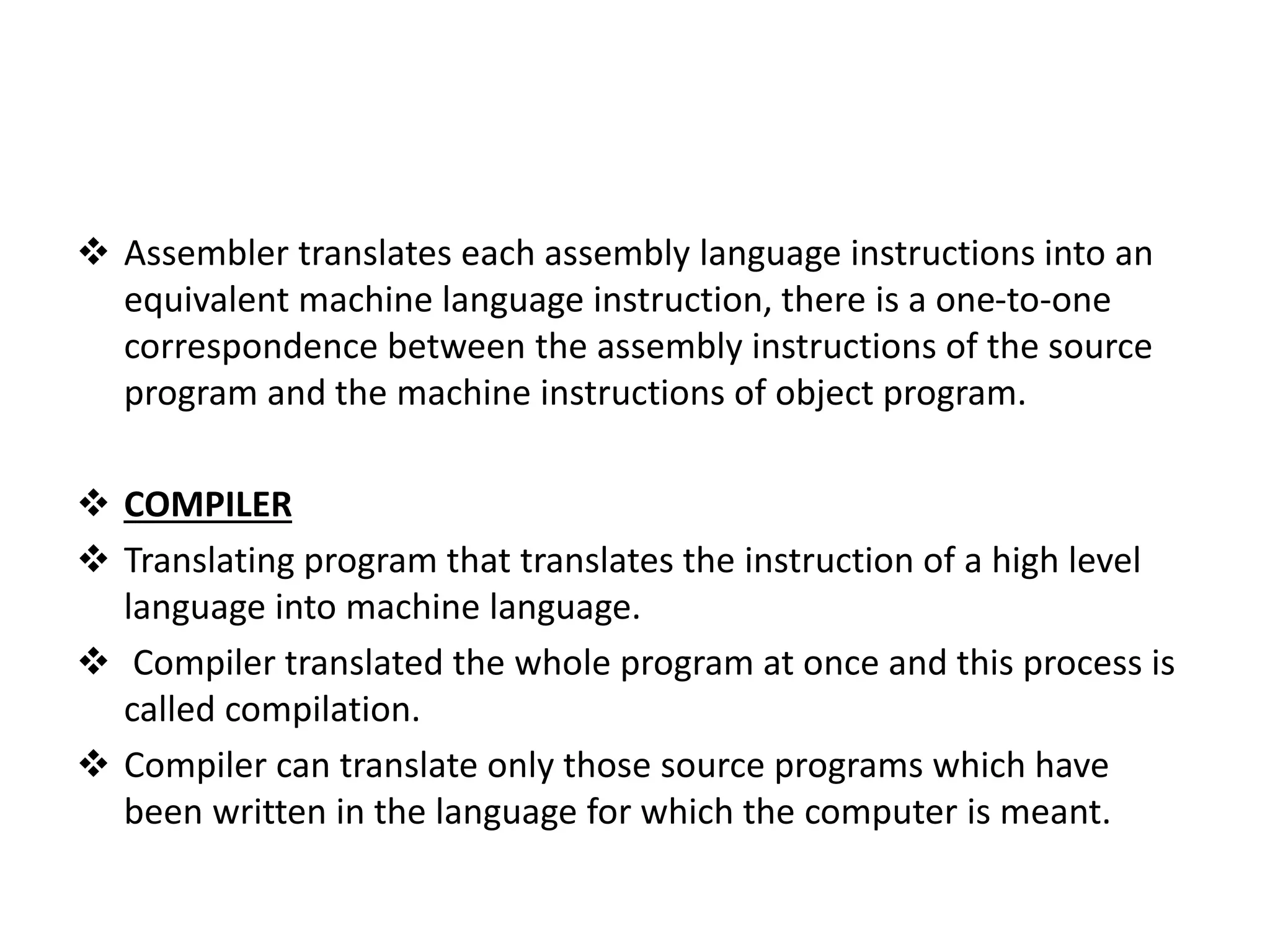  Assembler translates each assembly language instructions into an equivalent machine language instruction, there is a one-to-one correspondence between the assembly instructions of the source program and the machine instructions of object program.  COMPILER  Translating program that translates the instruction of a high level language into machine language.  Compiler translated the whole program at once and this process is called compilation.  Compiler can translate only those source programs which have been written in the language for which the computer is meant. 