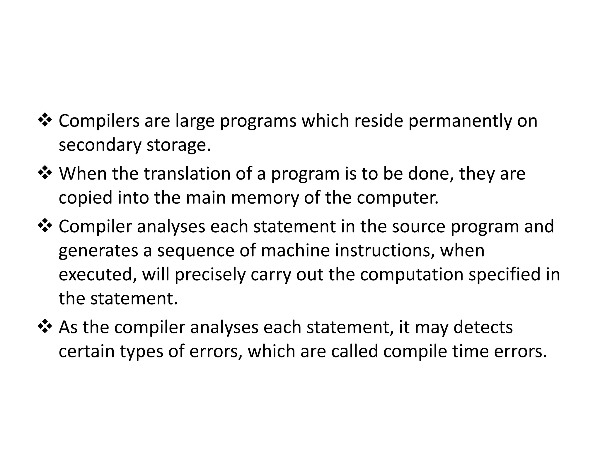  Compilers are large programs which reside permanently on secondary storage.  When the translation of a program is to be done, they are copied into the main memory of the computer.  Compiler analyses each statement in the source program and generates a sequence of machine instructions, when executed, will precisely carry out the computation specified in the statement.  As the compiler analyses each statement, it may detects certain types of errors, which are called compile time errors. 