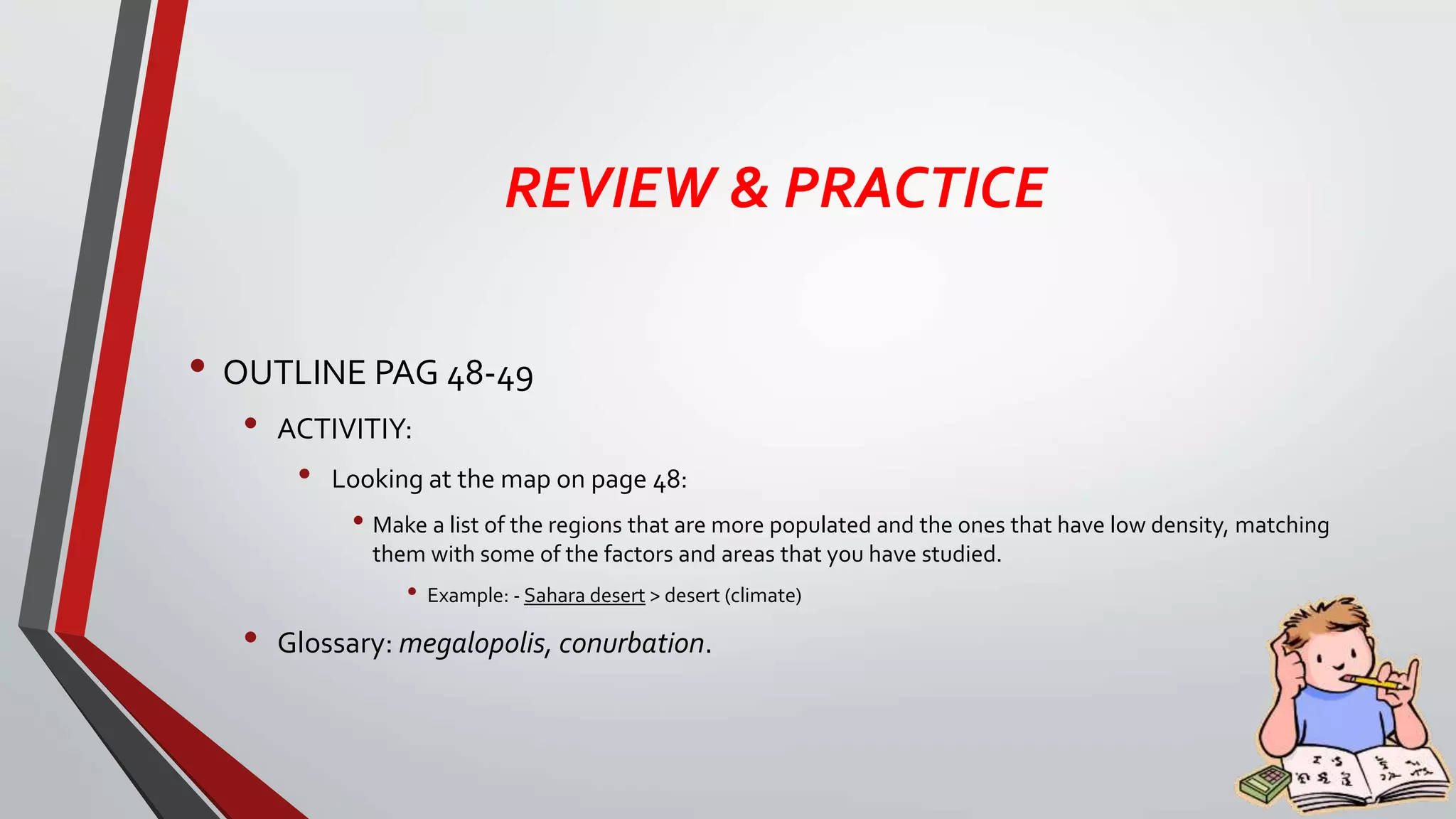 REVIEW & PRACTICE
• OUTLINE PAG 48-49
• ACTIVITIY:
• Looking at the map on page 48:
• Make a list of the regions that are more populated and the ones that have low density, matching
them with some of the factors and areas that you have studied.
• Example: - Sahara desert > desert (climate)
• Glossary: megalopolis, conurbation.
 