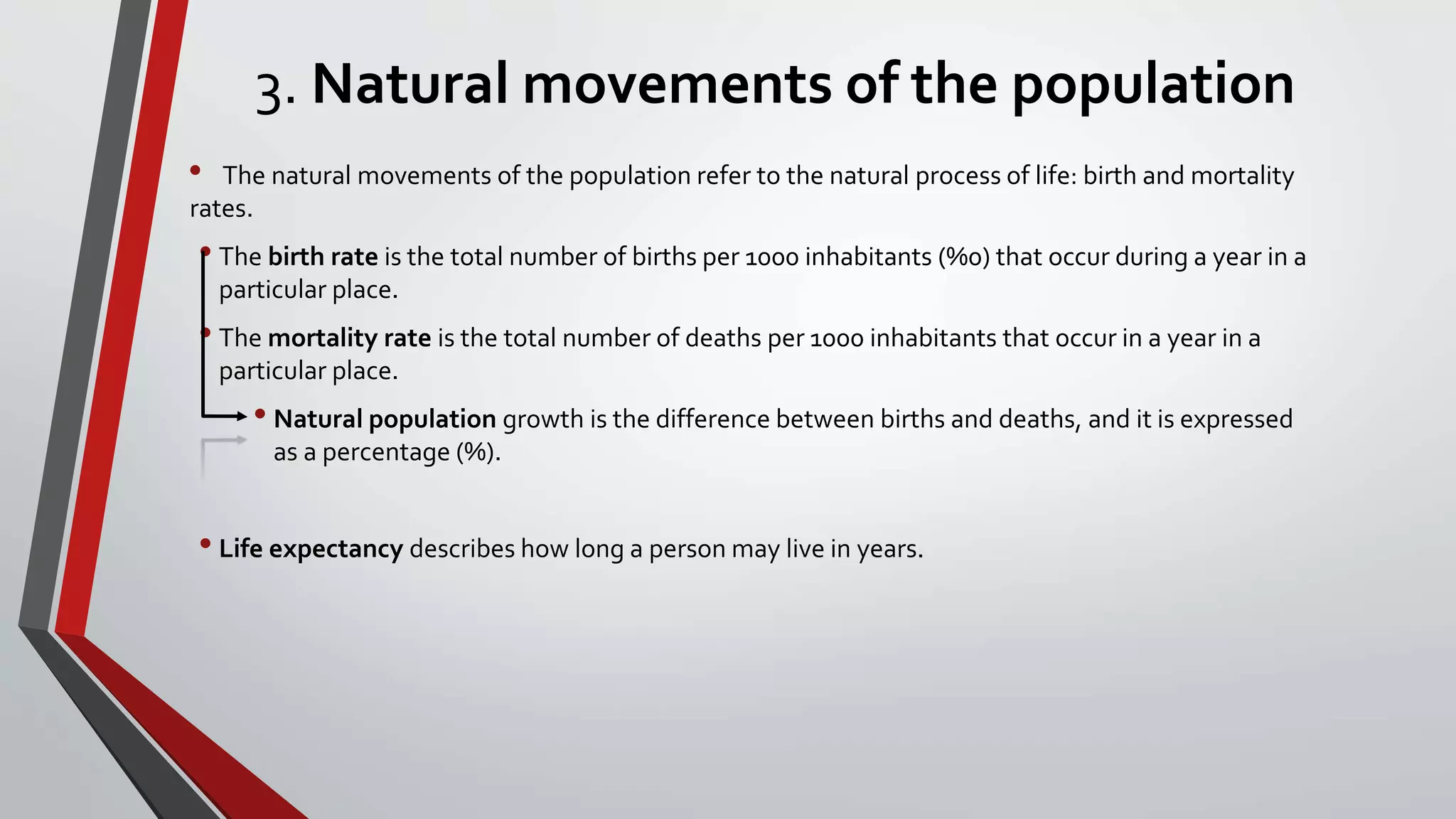 3. Natural movements of the population
• The natural movements of the population refer to the natural process of life: birth and mortality
rates.
• The birth rate is the total number of births per 1000 inhabitants (%0) that occur during a year in a
particular place.
• The mortality rate is the total number of deaths per 1000 inhabitants that occur in a year in a
particular place.
• Natural population growth is the difference between births and deaths, and it is expressed
as a percentage (%).
• Life expectancy describes how long a person may live in years.
 