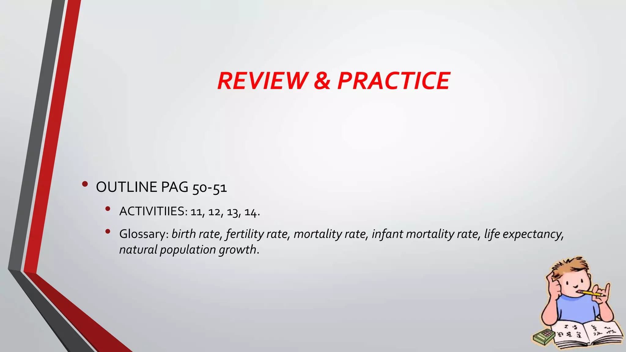 REVIEW & PRACTICE
• OUTLINE PAG 50-51
• ACTIVITIIES: 11, 12, 13, 14.
• Glossary: birth rate, fertility rate, mortality rate, infant mortality rate, life expectancy,
natural population growth.
 