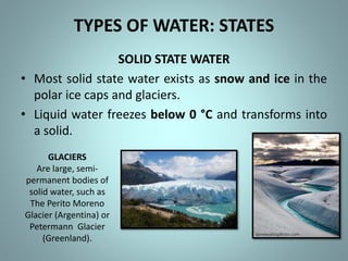 TYPES OF WATER: STATES
SOLID STATE WATER
• Most solid state water exists as snow and ice in the
polar ice caps and glaciers.
• Liquid water freezes below 0 °C and transforms into
a solid.
GLACIERS
Are large, semi-
permanent bodies of
solid water, such as
The Perito Moreno
Glacier (Argentina) or
Petermann Glacier
(Greenland).
 