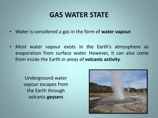 GAS WATER STATE
• Water is considered a gas in the form of water vapour.
• Most water vapour exists in the Earth’s atmosphere as
evaporation from surface water. However, it can also come
from inside the Earth in areas of volcanic activity.
Underground water
vapour escapes from
the Earth through
volcanic geysers
 