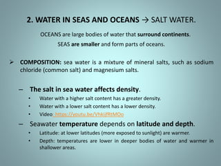 2. WATER IN SEAS AND OCEANS → SALT WATER.
OCEANS are large bodies of water that surround continents.
SEAS are smaller and form parts of oceans.
 COMPOSITION: sea water is a mixture of mineral salts, such as sodium
chloride (common salt) and magnesium salts.
– The salt in sea water affects density.
• Water with a higher salt content has a greater density.
• Water with a lower salt content has a lower density.
• Video: https://youtu.be/VhkijfRtMOo
– Seawater temperature depends on latitude and depth.
• Latitude: at lower latitudes (more exposed to sunlight) are warmer.
• Depth: temperatures are lower in deeper bodies of water and warmer in
shallower areas.
 