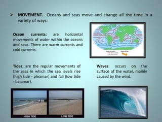  MOVEMENT. Oceans and seas move and change all the time in a
variety of ways:
Waves: occurs on the
surface of the water, mainly
caused by the wind.
Tides: are the regular movements of
the seas in which the sea levels rise
(high tide - pleamar) and fall (low tide
- bajamar).
Ocean currents: are horizontal
movements of water within the oceans
and seas. There are warm currents and
cold currents.
 
