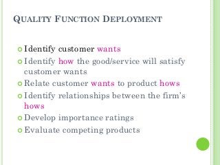 QUALITY FUNCTION DEPLOYMENT
Identify customer wants
Identify how the good/service will satisfy
customer wants
Relate customer wants to product hows
Identify relationships between the firm’s
hows
Develop importance ratings
Evaluate competing products
 