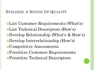 BUILDING A HOUSE OF QUALITY
List Customer Requirements (What’s)
List Technical Descriptors (How’s)
Develop Relationship (What’s & How’s)
Develop Interrelationship (How’s)
Competitive Assessments
Prioritize Customer Requirements
Prioritize Technical Descriptors
 