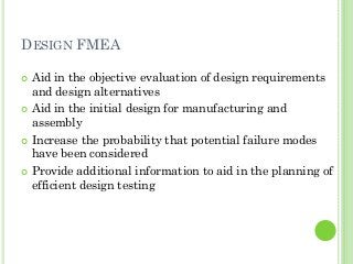 DESIGN FMEA
Aid in the objective evaluation of design requirements
and design alternatives
Aid in the initial design for manufacturing and
assembly
Increase the probability that potential failure modes
have been considered
Provide additional information to aid in the planning of
efficient design testing
 