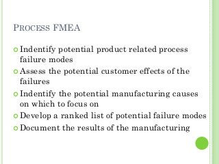 PROCESS FMEA
Indentify potential product related process
failure modes
Assess the potential customer effects of the
failures
Indentify the potential manufacturing causes
on which to focus on
Develop a ranked list of potential failure modes
Document the results of the manufacturing
 