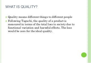 WHAT IS QUALITY?
Quality means different things to different people
Following Taguchi, the quality of a product is
measured in terms of the total loss to society due to
functional variation and harmful effects. The loss
would be zero for the ideal quality.
 