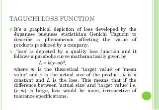 TAGUCHI LOSS FUNCTION
It’s a graphical depiction of loss developed by the
Japanese business statistician Genichi Taguchi to
describe a phenomenon affecting the value of
products produced by a company.
'loss' is depicted by a quality loss function and it
follows a parabolic curve mathematically given by
L = k(y–m)2,
where m is the theoretical 'target value' or 'mean
value' and y is the actual size of the product, k is a
constant and L is the loss. This means that if the
difference between 'actual size' and 'target value' i.e.
(y–m) is large, loss would be more, irrespective of
tolerance specifications.
 