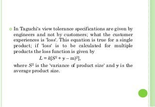 In Taguchi's view tolerance specifications are given by
engineers and not by customers; what the customer
experiences is 'loss'. This equation is true for a single
product; if 'loss' is to be calculated for multiple
products the loss function is given by
L = k[S2 + y – m)2],
where S2 is the 'variance of product size' and y is the
average product size.
 