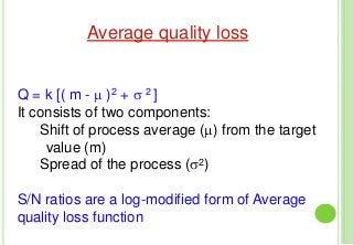 Average quality loss
Q = k [( m - μ )2 + σ 2 ]
It consists of two components:
Shift of process average (μ) from the target
value (m)
Spread of the process (σ2)
S/N ratios are a log-modified form of Average
quality loss function
 