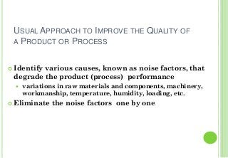 USUAL APPROACH TO IMPROVE THE QUALITY OF
A PRODUCT OR PROCESS
Identify various causes, known as noise factors, that
degrade the product (process) performance
variations in raw materials and components, machinery,
workmanship, temperature, humidity, loading, etc.
Eliminate the noise factors one by one
 