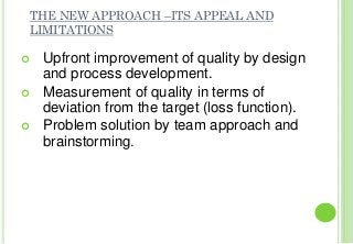 THE NEW APPROACH –ITS APPEAL AND
LIMITATIONS
Upfront improvement of quality by design
and process development.
Measurement of quality in terms of
deviation from the target (loss function).
Problem solution by team approach and
brainstorming.
 