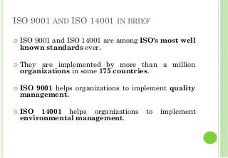 ISO 9001 AND ISO 14001 IN BRIEF
ISO 9001 and ISO 14001 are among ISO's most well
known standards ever.
They are implemented by more than a million
organizations in some 175 countries.
ISO 9001 helps organizations to implement quality
management.
ISO 14001 helps organizations to implement
environmental management.
 