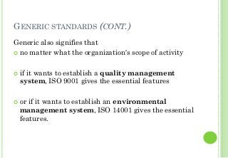 GENERIC STANDARDS (CONT.)
Generic also signifies that
no matter what the organization's scope of activity
if it wants to establish a quality management
system, ISO 9001 gives the essential features
or if it wants to establish an environmental
management system, ISO 14001 gives the essential
features.
 