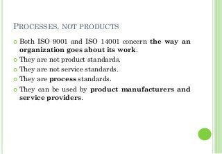 PROCESSES, NOT PRODUCTS
Both ISO 9001 and ISO 14001 concern the way an
organization goes about its work.
They are not product standards.
They are not service standards.
They are process standards.
They can be used by product manufacturers and
service providers.
 