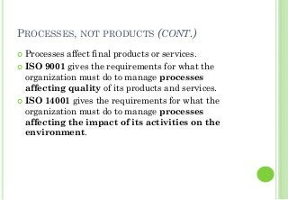 PROCESSES, NOT PRODUCTS (CONT.)
Processes affect final products or services.
ISO 9001 gives the requirements for what the
organization must do to manage processes
affecting quality of its products and services.
ISO 14001 gives the requirements for what the
organization must do to manage processes
affecting the impact of its activities on the
environment.
 
