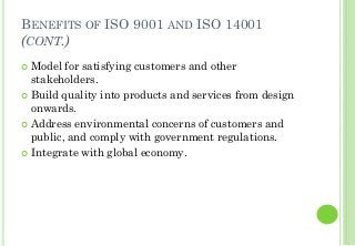 BENEFITS OF ISO 9001 AND ISO 14001
(CONT.)
Model for satisfying customers and other
stakeholders.
Build quality into products and services from design
onwards.
Address environmental concerns of customers and
public, and comply with government regulations.
Integrate with global economy.
 