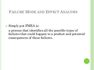FAILURE MODE AND EFFECT ANALYSIS
Simply put FMEA is:
a process that identifies all the possible types of
failures that could happen to a product and potential
consequences of those failures.
 