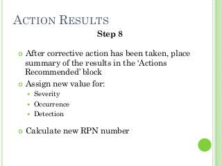 ACTION RESULTS
Step 8
After corrective action has been taken, place
summary of the results in the ‘Actions
Recommended’ block
Assign new value for:
Severity
Occurrence
Detection
Calculate new RPN number
 