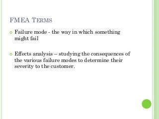 FMEA TERMS
Failure mode - the way in which something
might fail
Effects analysis – studying the consequences of
the various failure modes to determine their
severity to the customer.
 