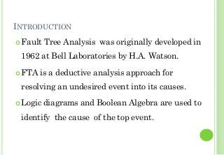 INTRODUCTION
Fault Tree Analysis was originally developed in
1962 at Bell Laboratories by H.A. Watson.
FTA is a deductive analysis approach for
resolving an undesired event into its causes.
Logic diagrams and Boolean Algebra are used to
identify the cause of the top event.
2
 