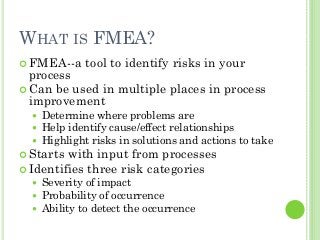 5
WHAT IS FMEA?
FMEA--a tool to identify risks in your
process
Can be used in multiple places in process
improvement
Determine where problems are
Help identify cause/effect relationships
Highlight risks in solutions and actions to take
Starts with input from processes
Identifies three risk categories
Severity of impact
Probability of occurrence
Ability to detect the occurrence
 