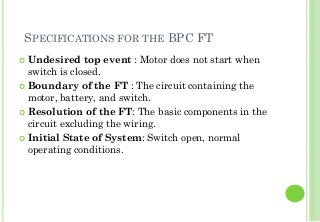 SPECIFICATIONS FOR THE BPC FT
Undesired top event : Motor does not start when
switch is closed.
Boundary of the FT : The circuit containing the
motor, battery, and switch.
Resolution of the FT: The basic components in the
circuit excluding the wiring.
Initial State of System: Switch open, normal
operating conditions.
17
 