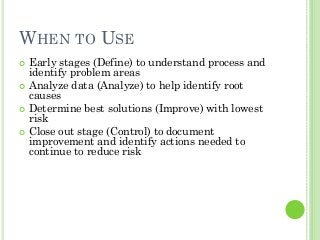 6
WHEN TO USE
Early stages (Define) to understand process and
identify problem areas
Analyze data (Analyze) to help identify root
causes
Determine best solutions (Improve) with lowest
risk
Close out stage (Control) to document
improvement and identify actions needed to
continue to reduce risk
 