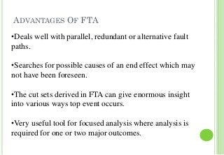 ADVANTAGES OF FTA
21
•Deals well with parallel, redundant or alternative fault
paths.
•Searches for possible causes of an end effect which may
not have been foreseen.
•The cut sets derived in FTA can give enormous insight
into various ways top event occurs.
•Very useful tool for focused analysis where analysis is
required for one or two major outcomes.
 